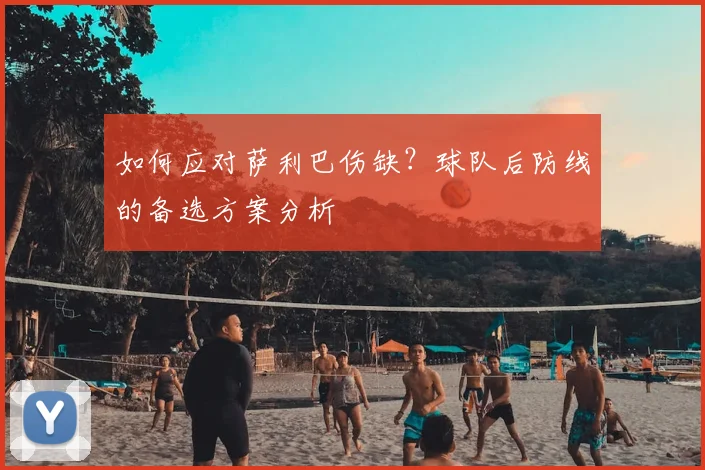 如何应对萨利巴伤缺？球队后防线的备选方案分析