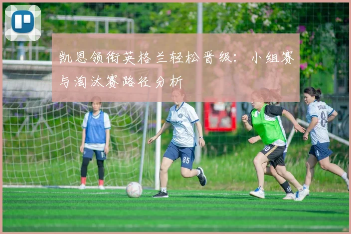 凯恩领衔英格兰轻松晋级:小组赛与淘汰赛路径分析