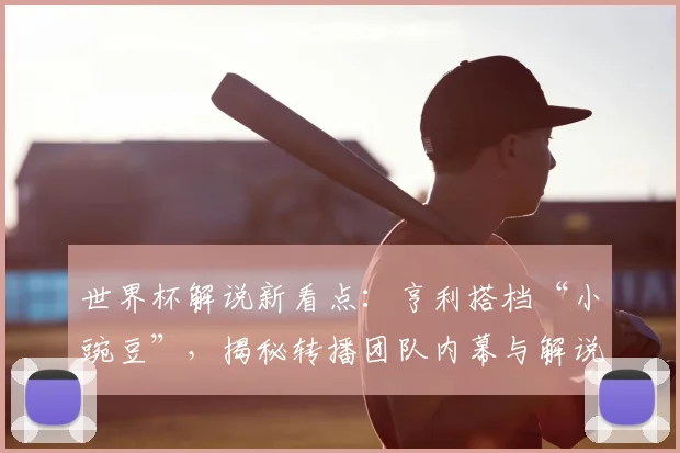 世界杯解说新看点：亨利搭档“小豌豆”，揭秘转播团队内幕与解说风格