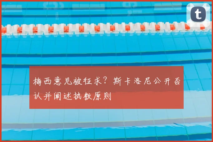 梅西意见被征求?斯卡洛尼公开否认并阐述执教原则