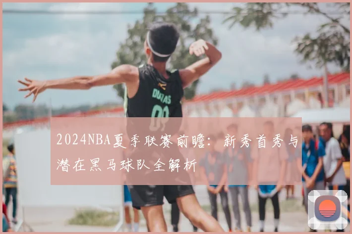 2024NBA夏季联赛前瞻：新秀首秀与潜在黑马球队全解析
