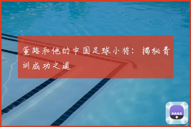 董路和他的中国足球小将：揭秘青训成功之道