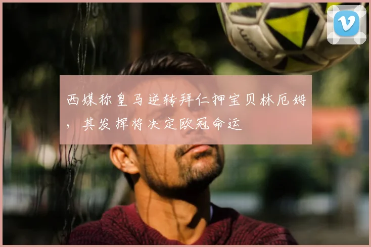 西媒称皇马逆转拜仁押宝贝林厄姆，其发挥将决定欧冠命运