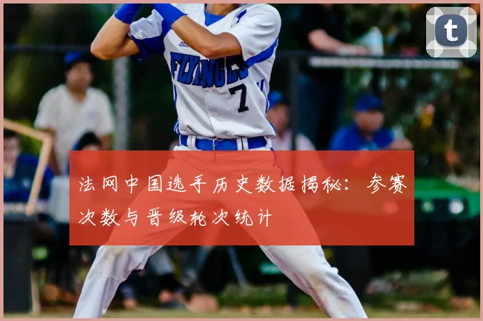 法网中国选手历史数据揭秘：参赛次数与晋级轮次统计