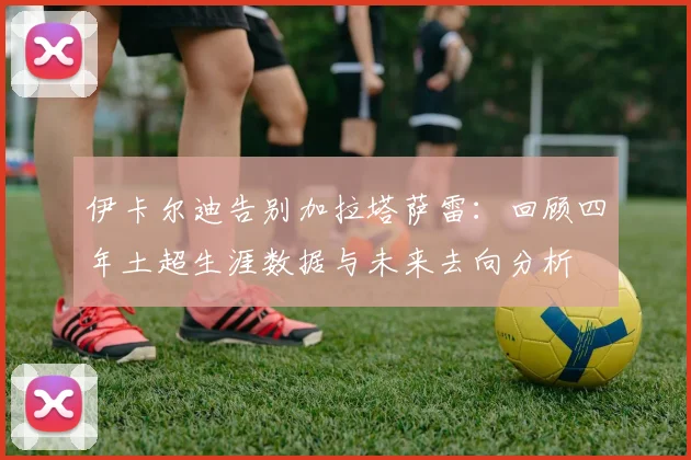 伊卡尔迪告别加拉塔萨雷：回顾四年土超生涯数据与未来去向分析