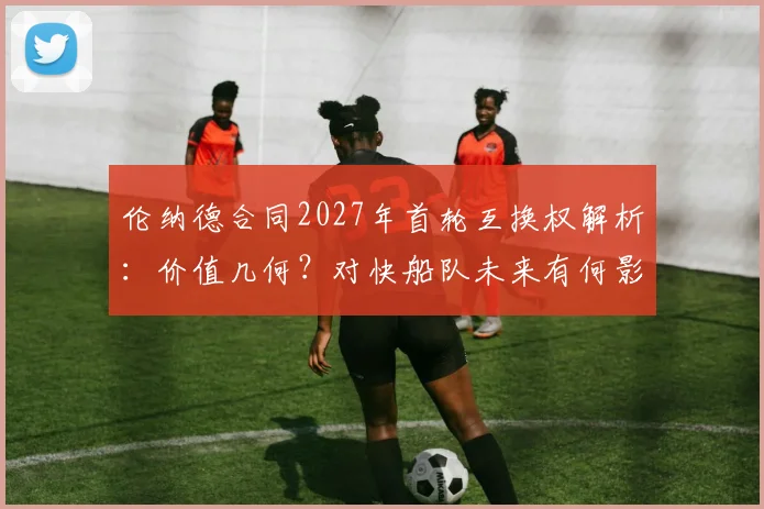 伦纳德合同2027年首轮互换权解析：价值几何？对快船队未来有何影响？
