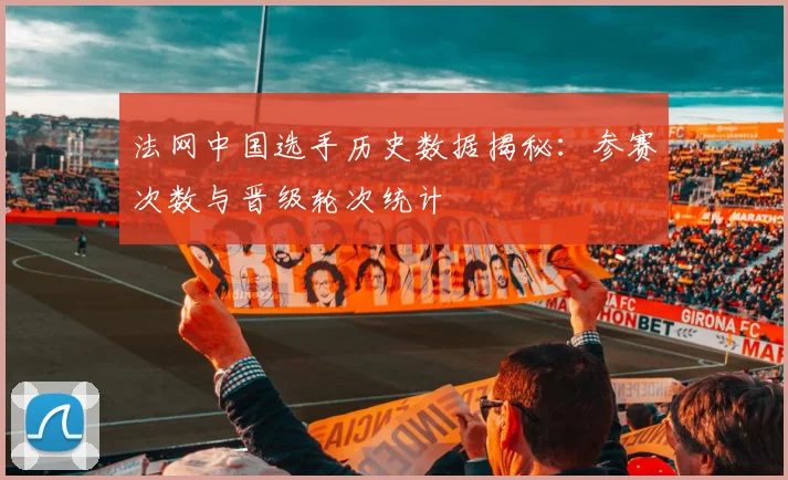 法网中国选手历史数据揭秘：参赛次数与晋级轮次统计