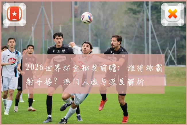 2026世界杯金靴奖前瞻：谁将称霸射手榜？热门人选与深度解析