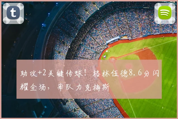 助攻+2关键传球！格林伍德8.6分闪耀全场，率队力克梅斯